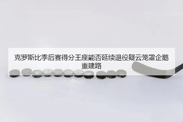 克罗斯比季后赛得分王座能否延续退役疑云笼罩企鹅重建路