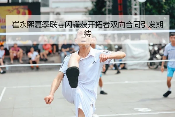 崔永熙夏季联赛闪耀获开拓者双向合同引发期待